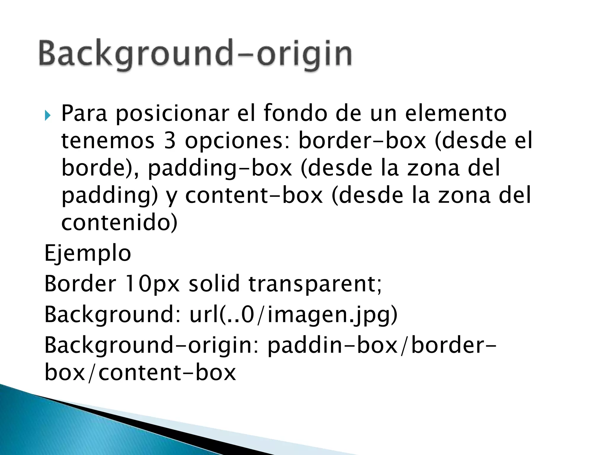  Para posicionar el fondo de un elemento
tenemos 3 opciones: border-box (desde el
borde), padding-box (desde la zona del
padding) y content-box (desde la zona del
contenido)
Ejemplo
Border 10px solid transparent;
Background: url(..0/imagen.jpg)
Background-origin: paddin-box/border-
box/content-box
 