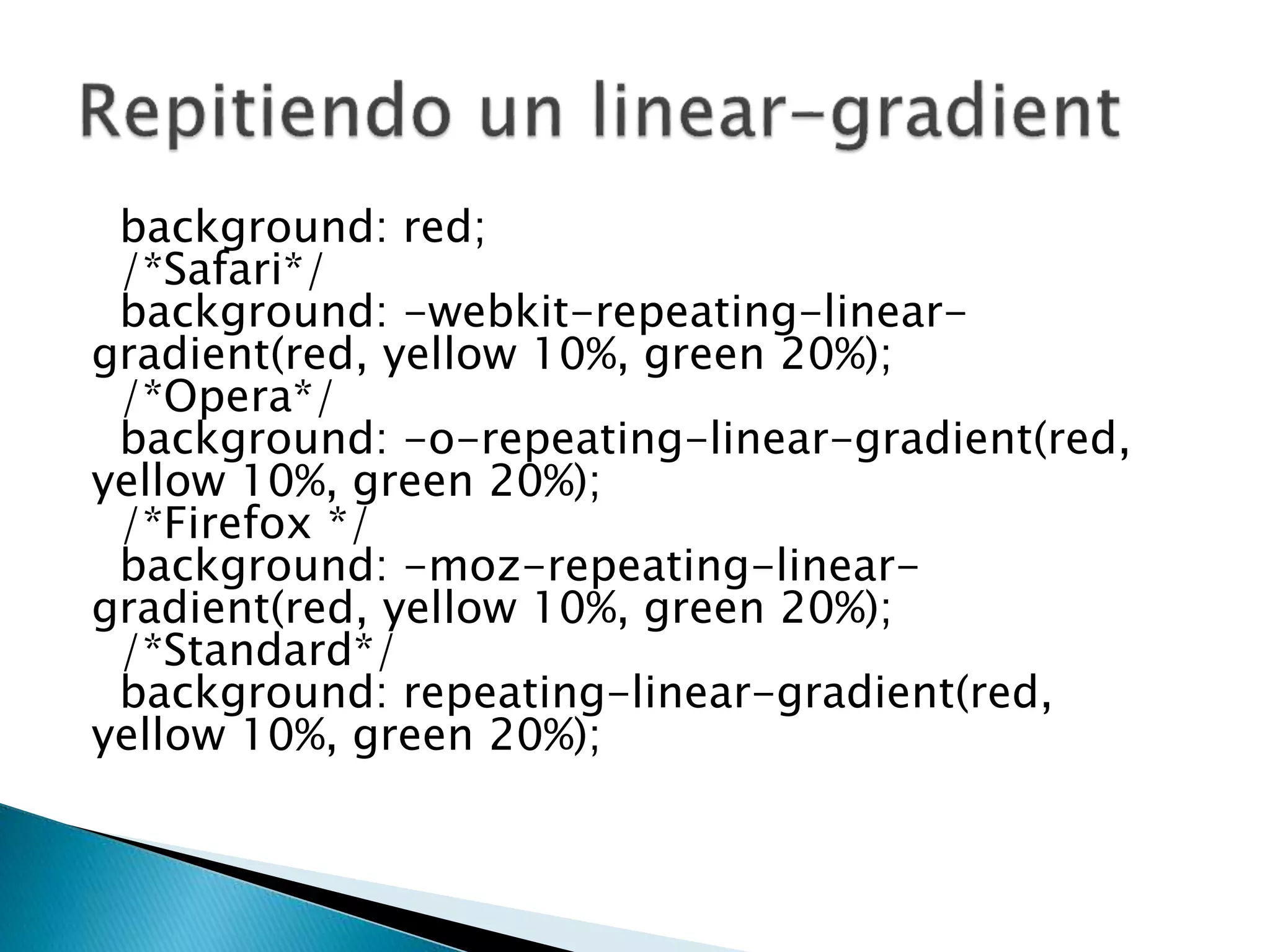 background: red;
/*Safari*/
background: -webkit-repeating-linear-
gradient(red, yellow 10%, green 20%);
/*Opera*/
background: -o-repeating-linear-gradient(red,
yellow 10%, green 20%);
/*Firefox */
background: -moz-repeating-linear-
gradient(red, yellow 10%, green 20%);
/*Standard*/
background: repeating-linear-gradient(red,
yellow 10%, green 20%);
 