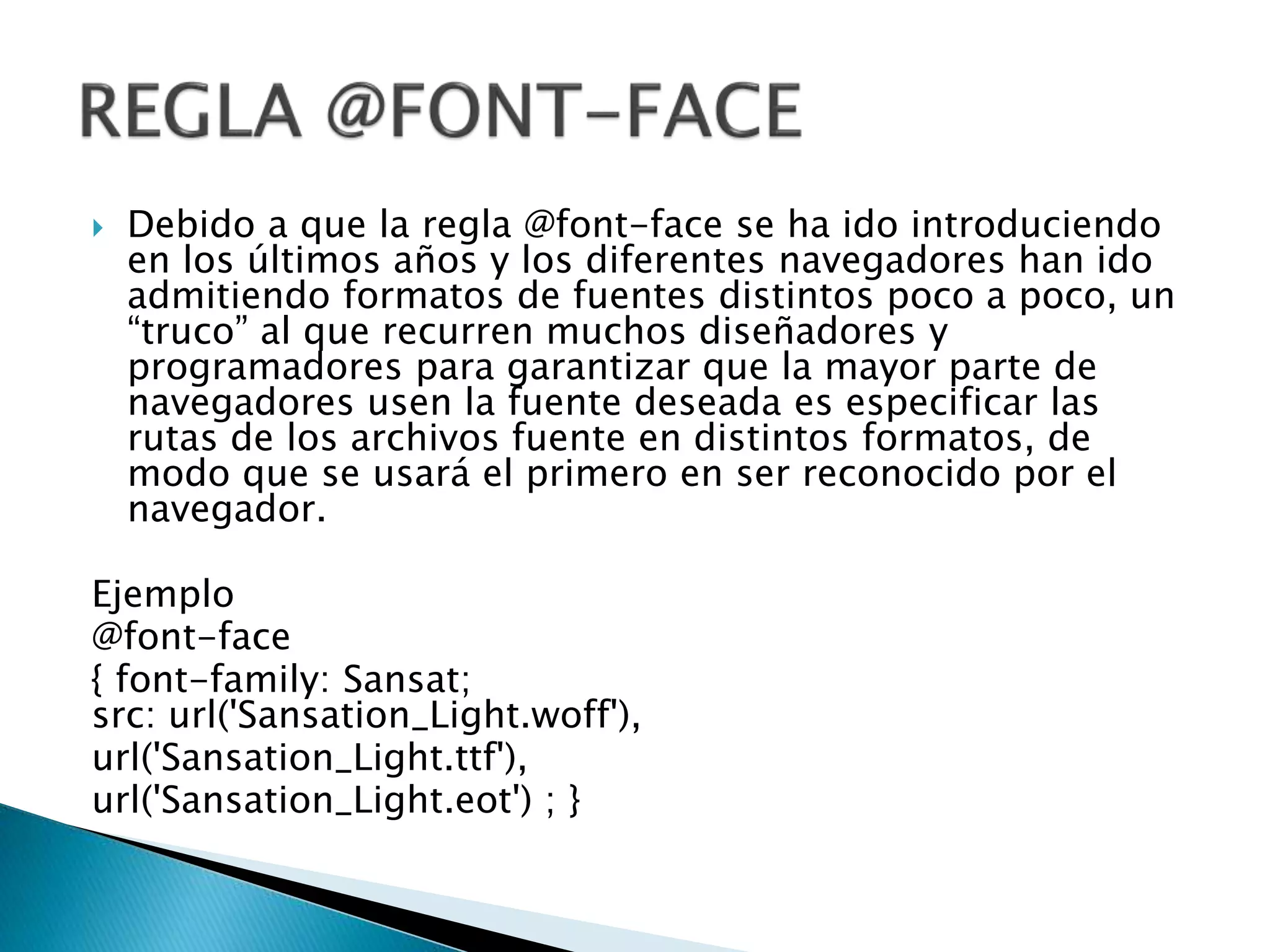  Debido a que la regla @font-face se ha ido introduciendo
en los últimos años y los diferentes navegadores han ido
admitiendo formatos de fuentes distintos poco a poco, un
“truco” al que recurren muchos diseñadores y
programadores para garantizar que la mayor parte de
navegadores usen la fuente deseada es especificar las
rutas de los archivos fuente en distintos formatos, de
modo que se usará el primero en ser reconocido por el
navegador.
Ejemplo
@font-face
{ font-family: Sansat;
src: url('Sansation_Light.woff'),
url('Sansation_Light.ttf'),
url('Sansation_Light.eot') ; }
 