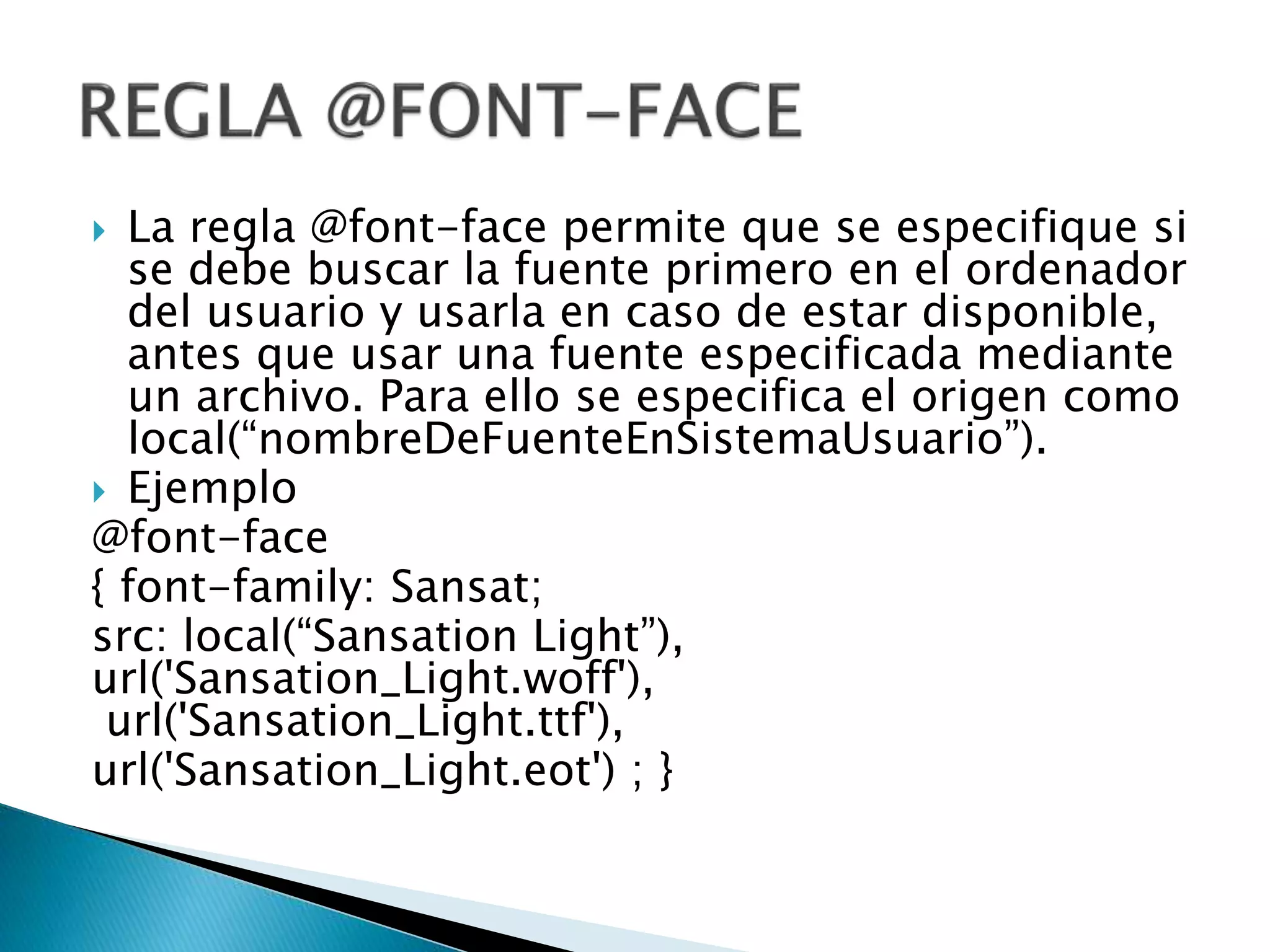 La regla @font-face permite que se especifique si
se debe buscar la fuente primero en el ordenador
del usuario y usarla en caso de estar disponible,
antes que usar una fuente especificada mediante
un archivo. Para ello se especifica el origen como
local(“nombreDeFuenteEnSistemaUsuario”).
 Ejemplo
@font-face
{ font-family: Sansat;
src: local(“Sansation Light”),
url('Sansation_Light.woff'),
url('Sansation_Light.ttf'),
url('Sansation_Light.eot') ; }
 