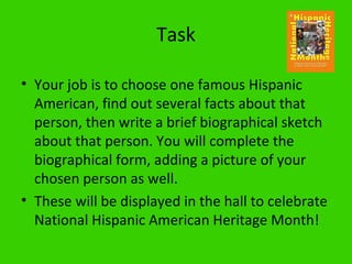 Task

• Your job is to choose one famous Hispanic
  American, find out several facts about that
  person, then write a brief biographical sketch
  about that person. You will complete the
  biographical form, adding a picture of your
  chosen person as well.
• These will be displayed in the hall to celebrate
  National Hispanic American Heritage Month!
 