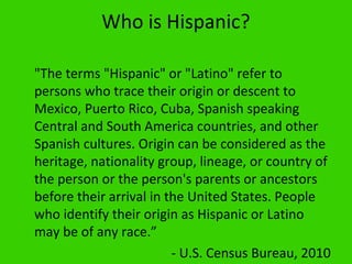 Who is Hispanic?

"The terms "Hispanic" or "Latino" refer to
persons who trace their origin or descent to
Mexico, Puerto Rico, Cuba, Spanish speaking
Central and South America countries, and other
Spanish cultures. Origin can be considered as the
heritage, nationality group, lineage, or country of
the person or the person's parents or ancestors
before their arrival in the United States. People
who identify their origin as Hispanic or Latino
may be of any race.”
                         - U.S. Census Bureau, 2010
 