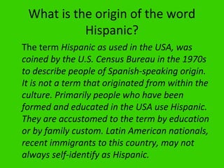 What is the origin of the word
           Hispanic?
The term Hispanic as used in the USA, was
coined by the U.S. Census Bureau in the 1970s
to describe people of Spanish-speaking origin.
It is not a term that originated from within the
culture. Primarily people who have been
formed and educated in the USA use Hispanic.
They are accustomed to the term by education
or by family custom. Latin American nationals,
recent immigrants to this country, may not
always self-identify as Hispanic.
 