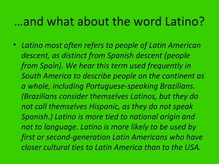 …and what about the word Latino?
• Latino most often refers to people of Latin American
  descent, as distinct from Spanish descent (people
  from Spain). We hear this term used frequently in
  South America to describe people on the continent as
  a whole, including Portuguese-speaking Brazilians.
  (Brazilians consider themselves Latinos, but they do
  not call themselves Hispanic, as they do not speak
  Spanish.) Latino is more tied to national origin and
  not to language. Latino is more likely to be used by
  first or second-generation Latin Americans who have
  closer cultural ties to Latin America than to the USA.
 