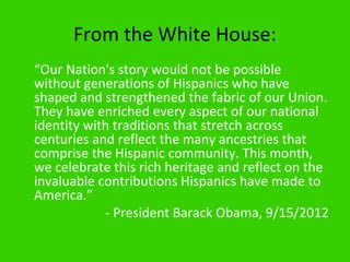 From the White House:
“Our Nation's story would not be possible
without generations of Hispanics who have
shaped and strengthened the fabric of our Union.
They have enriched every aspect of our national
identity with traditions that stretch across
centuries and reflect the many ancestries that
comprise the Hispanic community. This month,
we celebrate this rich heritage and reflect on the
invaluable contributions Hispanics have made to
America.”
            - President Barack Obama, 9/15/2012
 