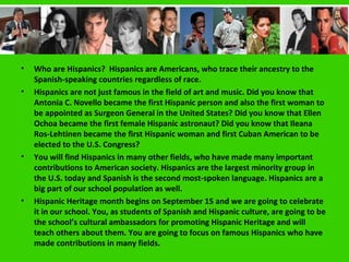 Introduction
•   Who are Hispanics? Hispanics are Americans, who trace their ancestry to the
    Spanish-speaking countries regardless of race.
•   Hispanics are not just famous in the field of art and music. Did you know that
    Antonia C. Novello became the first Hispanic person and also the first woman to
    be appointed as Surgeon General in the United States? Did you know that Ellen
    Ochoa became the first female Hispanic astronaut? Did you know that Ileana
    Ros-Lehtinen became the first Hispanic woman and first Cuban American to be
    elected to the U.S. Congress?
•   You will find Hispanics in many other fields, who have made many important
    contributions to American society. Hispanics are the largest minority group in
    the U.S. today and Spanish is the second most-spoken language. Hispanics are a
    big part of our school population as well.
•   Hispanic Heritage month begins on September 15 and we are going to celebrate
    it in our school. You, as students of Spanish and Hispanic culture, are going to be
    the school’s cultural ambassadors for promoting Hispanic Heritage and will
    teach others about them. You are going to focus on famous Hispanics who have
    made contributions in many fields.
 