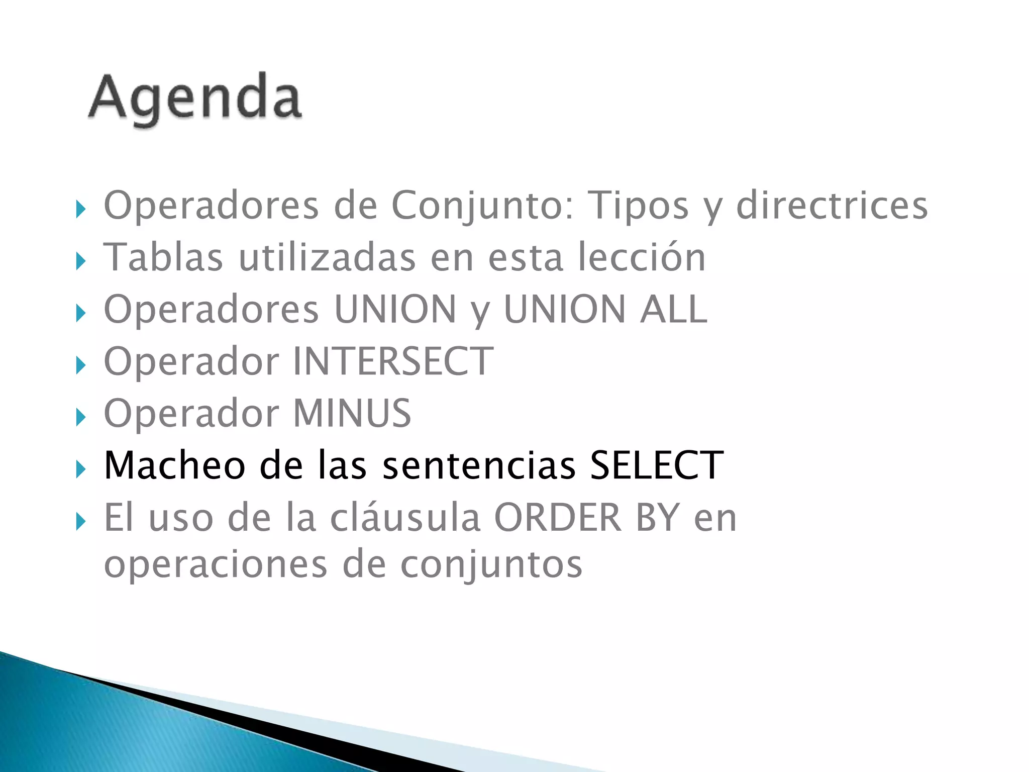  Operadores de Conjunto: Tipos y directrices
 Tablas utilizadas en esta lección
 Operadores UNION y UNION ALL
 Operador INTERSECT
 Operador MINUS
 Macheo de las sentencias SELECT
 El uso de la cláusula ORDER BY en
operaciones de conjuntos
 
