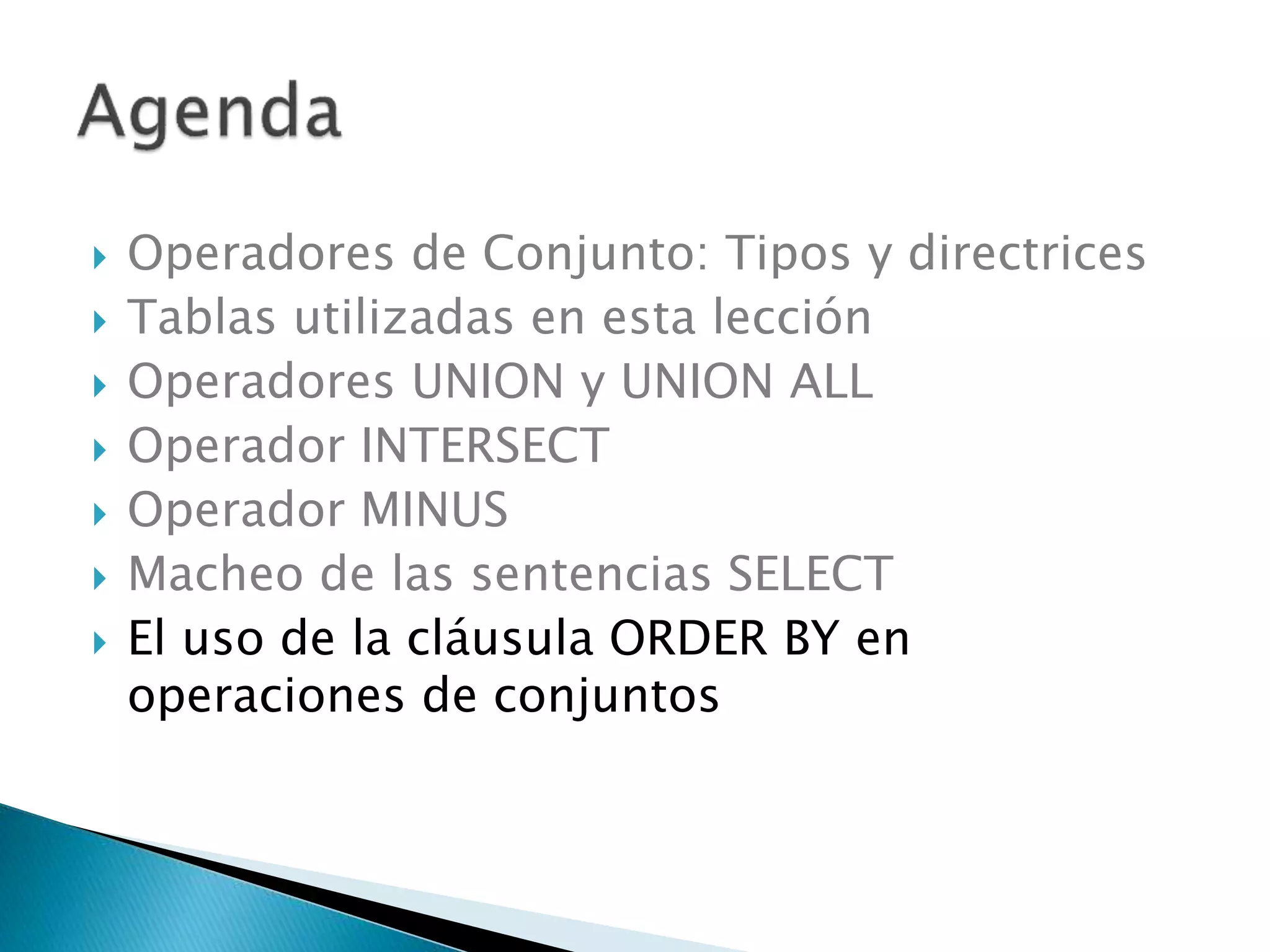  Operadores de Conjunto: Tipos y directrices
 Tablas utilizadas en esta lección
 Operadores UNION y UNION ALL
 Operador INTERSECT
 Operador MINUS
 Macheo de las sentencias SELECT
 El uso de la cláusula ORDER BY en
operaciones de conjuntos
 