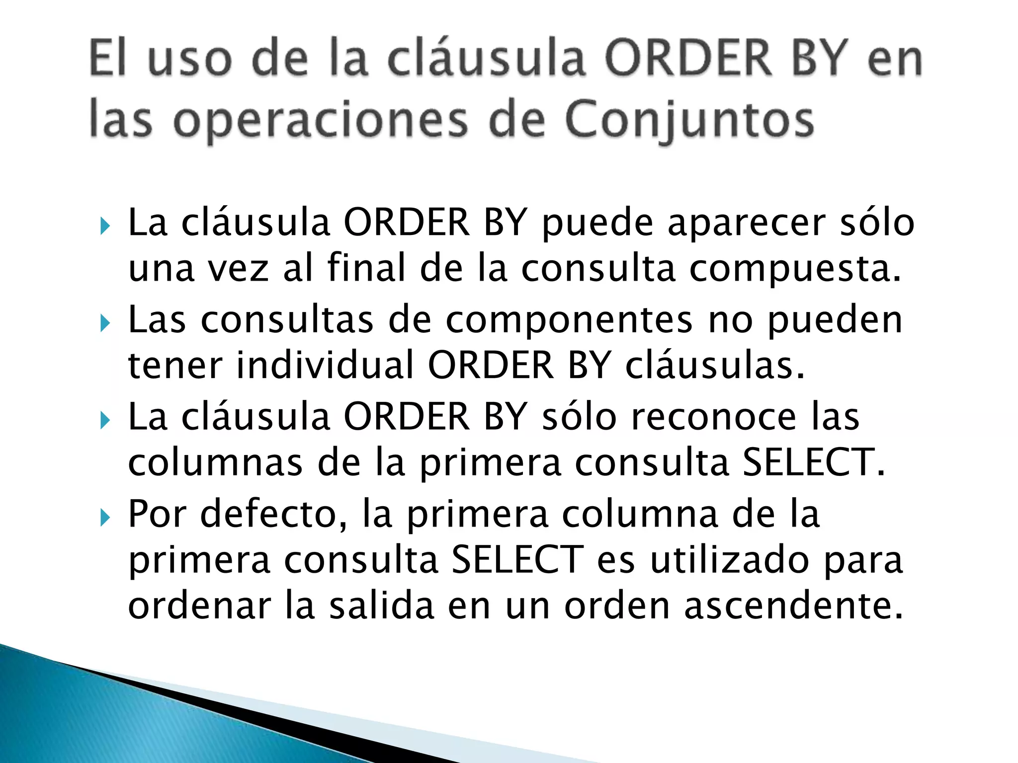  La cláusula ORDER BY puede aparecer sólo
una vez al final de la consulta compuesta.
 Las consultas de componentes no pueden
tener individual ORDER BY cláusulas.
 La cláusula ORDER BY sólo reconoce las
columnas de la primera consulta SELECT.
 Por defecto, la primera columna de la
primera consulta SELECT es utilizado para
ordenar la salida en un orden ascendente.
 