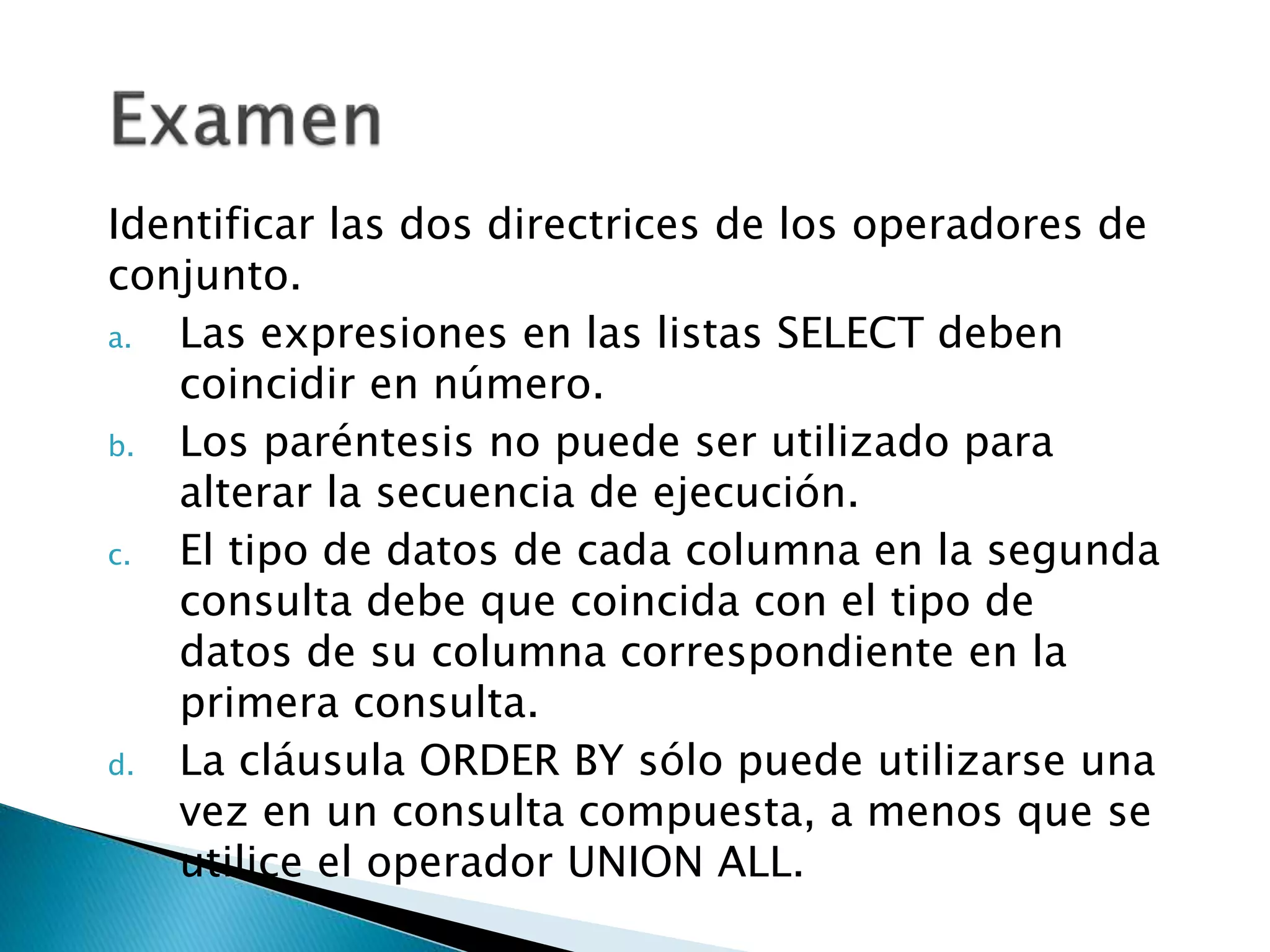 Identificar las dos directrices de los operadores de
conjunto.
a. Las expresiones en las listas SELECT deben
coincidir en número.
b. Los paréntesis no puede ser utilizado para
alterar la secuencia de ejecución.
c. El tipo de datos de cada columna en la segunda
consulta debe que coincida con el tipo de
datos de su columna correspondiente en la
primera consulta.
d. La cláusula ORDER BY sólo puede utilizarse una
vez en un consulta compuesta, a menos que se
utilice el operador UNION ALL.
 