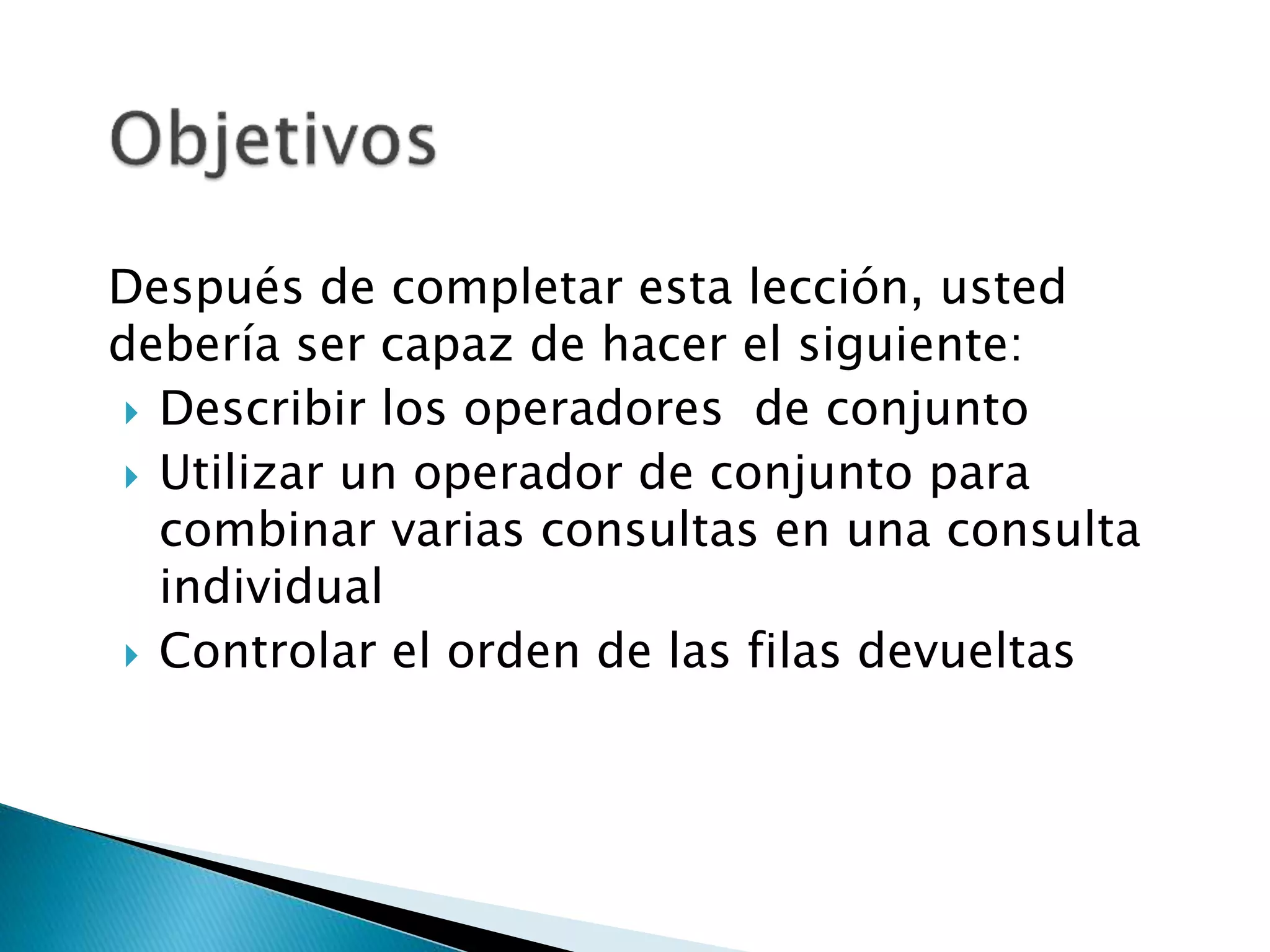 Después de completar esta lección, usted
debería ser capaz de hacer el siguiente:
 Describir los operadores de conjunto
 Utilizar un operador de conjunto para
combinar varias consultas en una consulta
individual
 Controlar el orden de las filas devueltas
 