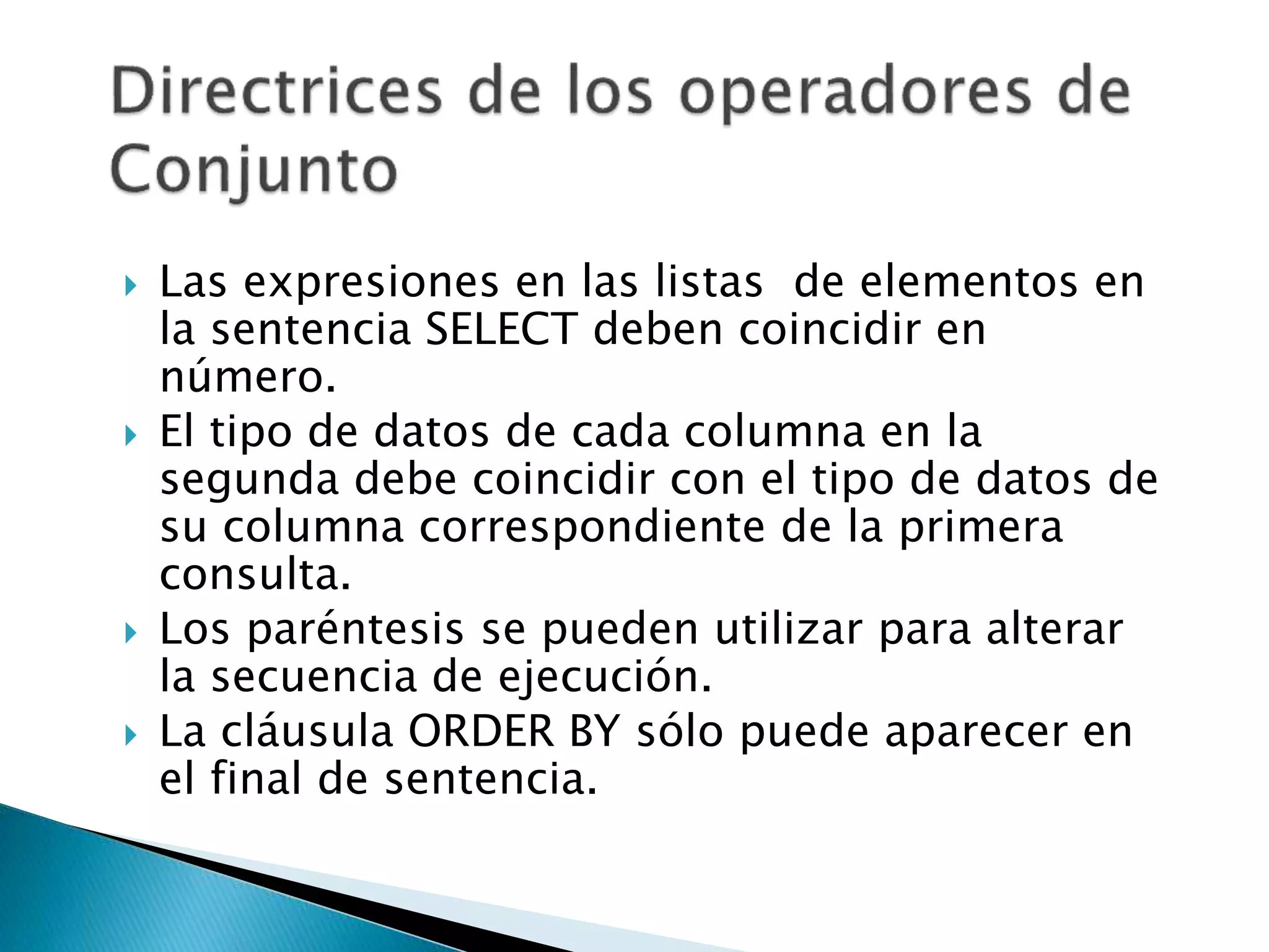  Las expresiones en las listas de elementos en
la sentencia SELECT deben coincidir en
número.
 El tipo de datos de cada columna en la
segunda debe coincidir con el tipo de datos de
su columna correspondiente de la primera
consulta.
 Los paréntesis se pueden utilizar para alterar
la secuencia de ejecución.
 La cláusula ORDER BY sólo puede aparecer en
el final de sentencia.
 