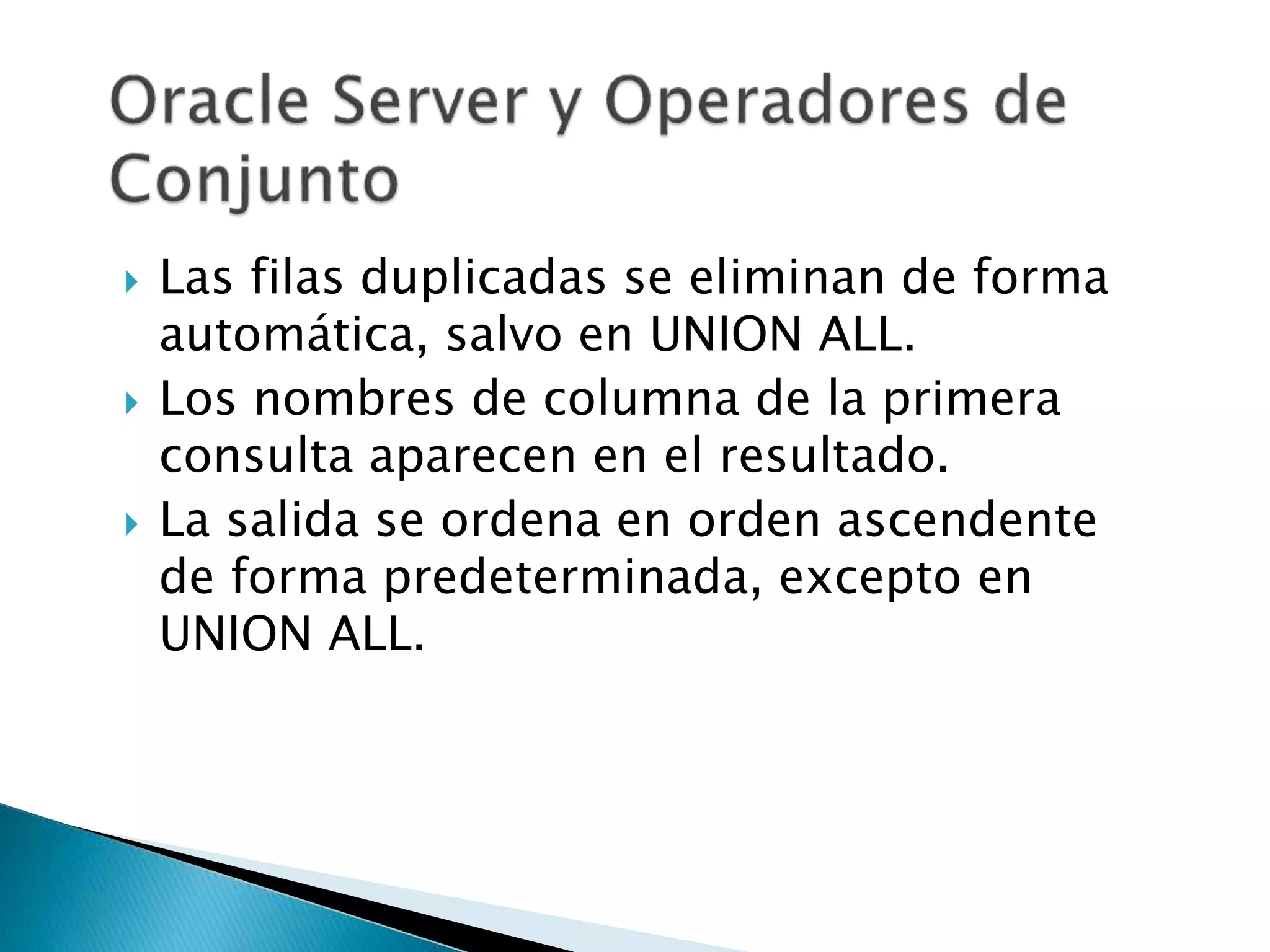  Las filas duplicadas se eliminan de forma
automática, salvo en UNION ALL.
 Los nombres de columna de la primera
consulta aparecen en el resultado.
 La salida se ordena en orden ascendente
de forma predeterminada, excepto en
UNION ALL.
 