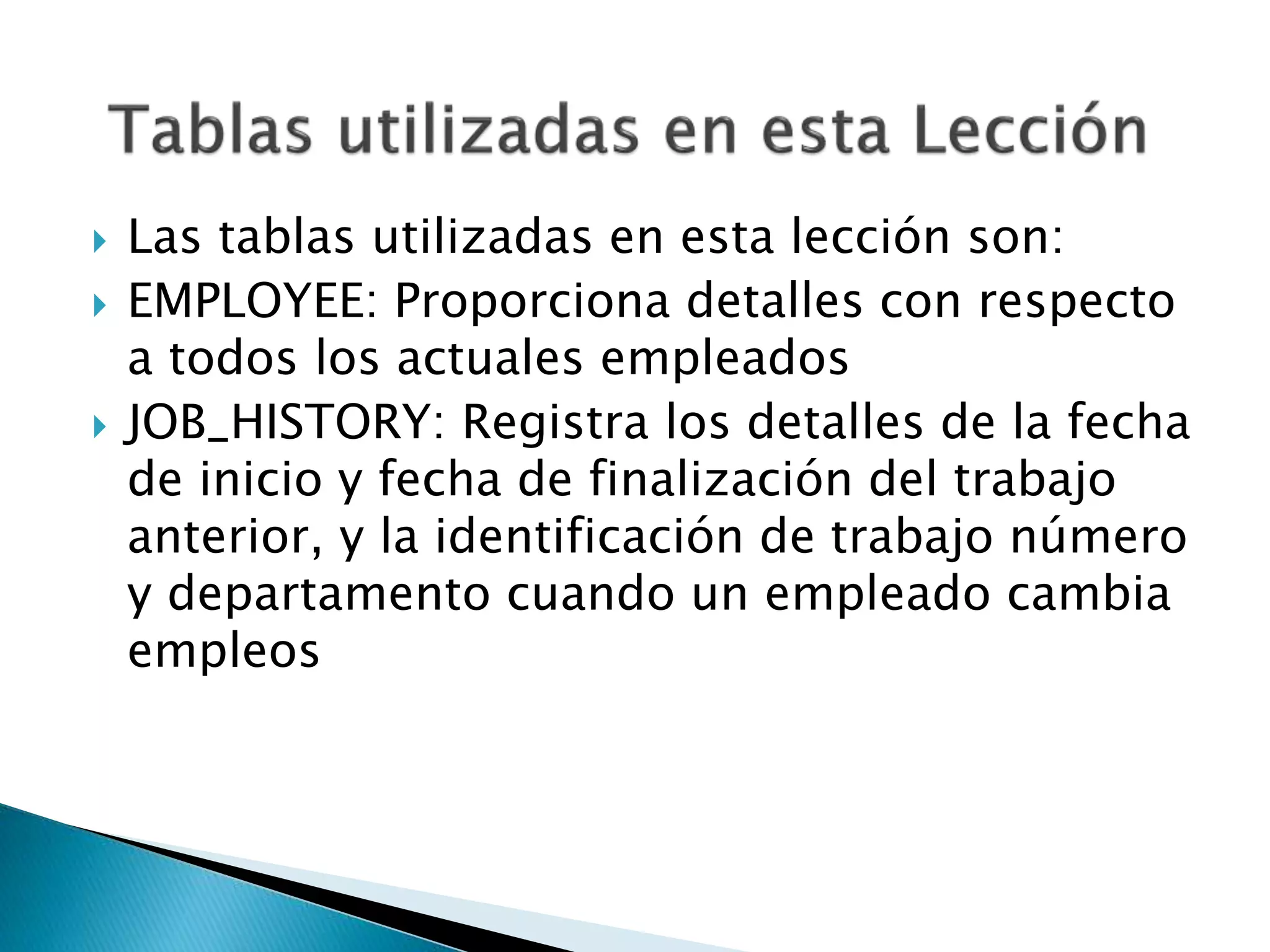  Las tablas utilizadas en esta lección son:
 EMPLOYEE: Proporciona detalles con respecto
a todos los actuales empleados
 JOB_HISTORY: Registra los detalles de la fecha
de inicio y fecha de finalización del trabajo
anterior, y la identificación de trabajo número
y departamento cuando un empleado cambia
empleos
 