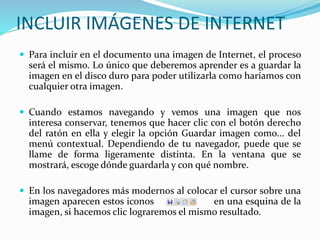 INCLUIR IMÁGENES DE INTERNET
 Para incluir en el documento una imagen de Internet, el proceso
será el mismo. Lo único que deberemos aprender es a guardar la
imagen en el disco duro para poder utilizarla como haríamos con
cualquier otra imagen.
 Cuando estamos navegando y vemos una imagen que nos
interesa conservar, tenemos que hacer clic con el botón derecho
del ratón en ella y elegir la opción Guardar imagen como... del
menú contextual. Dependiendo de tu navegador, puede que se
llame de forma ligeramente distinta. En la ventana que se
mostrará, escoge dónde guardarla y con qué nombre.
 En los navegadores más modernos al colocar el cursor sobre una
imagen aparecen estos iconos en una esquina de la
imagen, si hacemos clic lograremos el mismo resultado.
 