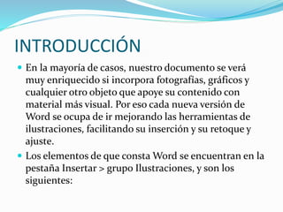 INTRODUCCIÓN
 En la mayoría de casos, nuestro documento se verá
muy enriquecido si incorpora fotografías, gráficos y
cualquier otro objeto que apoye su contenido con
material más visual. Por eso cada nueva versión de
Word se ocupa de ir mejorando las herramientas de
ilustraciones, facilitando su inserción y su retoque y
ajuste.
 Los elementos de que consta Word se encuentran en la
pestaña Insertar > grupo Ilustraciones, y son los
siguientes:
 