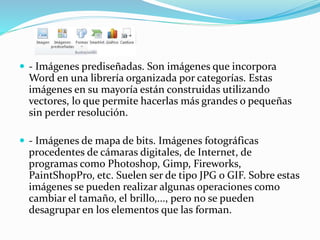  - Imágenes prediseñadas. Son imágenes que incorpora
Word en una librería organizada por categorías. Estas
imágenes en su mayoría están construidas utilizando
vectores, lo que permite hacerlas más grandes o pequeñas
sin perder resolución.
 - Imágenes de mapa de bits. Imágenes fotográficas
procedentes de cámaras digitales, de Internet, de
programas como Photoshop, Gimp, Fireworks,
PaintShopPro, etc. Suelen ser de tipo JPG o GIF. Sobre estas
imágenes se pueden realizar algunas operaciones como
cambiar el tamaño, el brillo,..., pero no se pueden
desagrupar en los elementos que las forman.
 