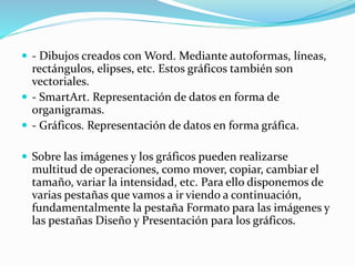  - Dibujos creados con Word. Mediante autoformas, líneas,
rectángulos, elipses, etc. Estos gráficos también son
vectoriales.
 - SmartArt. Representación de datos en forma de
organigramas.
 - Gráficos. Representación de datos en forma gráfica.
 Sobre las imágenes y los gráficos pueden realizarse
multitud de operaciones, como mover, copiar, cambiar el
tamaño, variar la intensidad, etc. Para ello disponemos de
varias pestañas que vamos a ir viendo a continuación,
fundamentalmente la pestaña Formato para las imágenes y
las pestañas Diseño y Presentación para los gráficos.
 