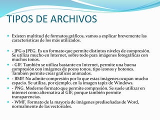 TIPOS DE ARCHIVOS
 Existen multitud de formatos gráficos, vamos a explicar brevemente las
características de los más utilizados.
 - JPG o JPEG. Es un formato que permite distintos niveles de compresión.
Se utiliza mucho en Internet, sobre todo para imágenes fotográficas con
muchos tonos.
 - GIF. También se utiliza bastante en Internet, permite una buena
compresión con imágenes de pocos tonos, tipo iconos y botones.
También permite crear gráficos animados.
 - BMP. No admite compresión por lo que estas imágenes ocupan mucho
espacio. Se utiliza, por ejemplo, en la imagen tapiz de Windows.
 - PNG. Moderno formato que permite compresión. Se suele utilizar en
internet como alternativa al GIF, porque también permite
transparencias.
 - WMF. Formato de la mayoría de imágenes prediseñadas de Word,
normalmente de las vectoriales.
 