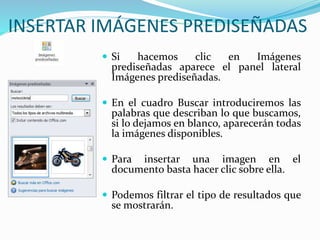 INSERTAR IMÁGENES PREDISEÑADAS
 Si hacemos clic en Imágenes
prediseñadas aparece el panel lateral
Imágenes prediseñadas.
 En el cuadro Buscar introduciremos las
palabras que describan lo que buscamos,
si lo dejamos en blanco, aparecerán todas
la imágenes disponibles.
 Para insertar una imagen en el
documento basta hacer clic sobre ella.
 Podemos filtrar el tipo de resultados que
se mostrarán.
 