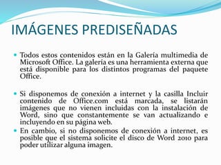 IMÁGENES PREDISEÑADAS
 Todos estos contenidos están en la Galería multimedia de
Microsoft Office. La galería es una herramienta externa que
está disponible para los distintos programas del paquete
Office.
 Si disponemos de conexión a internet y la casilla Incluir
contenido de Office.com está marcada, se listarán
imágenes que no vienen incluidas con la instalación de
Word, sino que constantemente se van actualizando e
incluyendo en su página web.
 En cambio, si no disponemos de conexión a internet, es
posible que el sistema solicite el disco de Word 2010 para
poder utilizar alguna imagen.
 