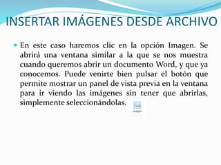 INSERTAR IMÁGENES DESDE ARCHIVO
 En este caso haremos clic en la opción Imagen. Se
abrirá una ventana similar a la que se nos muestra
cuando queremos abrir un documento Word, y que ya
conocemos. Puede venirte bien pulsar el botón que
permite mostrar un panel de vista previa en la ventana
para ir viendo las imágenes sin tener que abrirlas,
simplemente seleccionándolas.
 