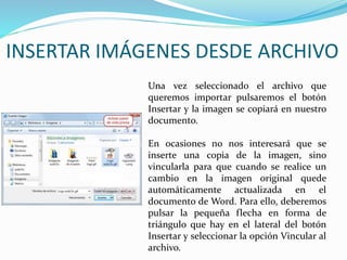 Una vez seleccionado el archivo que
queremos importar pulsaremos el botón
Insertar y la imagen se copiará en nuestro
documento.
En ocasiones no nos interesará que se
inserte una copia de la imagen, sino
vincularla para que cuando se realice un
cambio en la imagen original quede
automáticamente actualizada en el
documento de Word. Para ello, deberemos
pulsar la pequeña flecha en forma de
triángulo que hay en el lateral del botón
Insertar y seleccionar la opción Vincular al
archivo.
INSERTAR IMÁGENES DESDE ARCHIVO
 