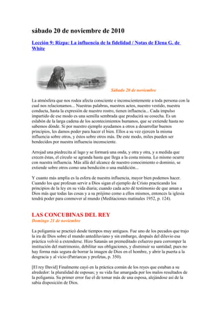 sábado 20 de noviembre de 2010
Lección 9: Rizpa: La influencia de la fidelidad / Notas de Elena G. de
White
Sábado 20 de noviembre
La atmósfera que nos rodea afecta consciente e inconscientemente a toda persona con la
cual nos relacionamos... Nuestras palabras, nuestros actos, nuestro vestido, nuestra
conducta, hasta la expresión de nuestro rostro, tienen influencia... Cada impulso
impartido de ese modo es una semilla sembrada que producirá su cosecha. Es un
eslabón de la larga cadena de los acontecimientos humanos, que se extiende hasta no
sabemos dónde. Si por nuestro ejemplo ayudamos a otros a desarrollar buenos
principios, les damos poder para hacer el bien. Ellos a su vez ejercen la misma
influencia sobre otros, y éstos sobre otros más. De este modo, miles pueden ser
bendecidos por nuestra influencia inconsciente.
Arrojad una piedrecita al lago y se formará una onda, y otra y otra, y a medida que
crecen éstas, el círculo se agranda hasta que llega a la costa misma. Lo mismo ocurre
con nuestra influencia. Más allá del alcance de nuestro conocimiento o dominio, se
extiende sobre otros como una bendición o una maldición...
Y cuanto más amplia es la esfera de nuestra influencia, mayor bien podemos hacer.
Cuando los que profesan servir a Dios sigan el ejemplo de Cristo practicando los
principios de la ley en su vida diaria; cuando cada acto dé testimonio de que aman a
Dios más que todas las cosas y a su prójimo como a ellos mismos, entonces la iglesia
tendrá poder para conmover al mundo (Meditaciones matinales 1952, p. 124).
LAS CONCUBINAS DEL REY
Domingo 21 de noviembre
La poligamia se practicó desde tiempos muy antiguos. Fue uno de los pecados que trajo
la ira de Dios sobre el mundo antediluviano y sin embargo, después del diluvio esa
práctica volvió a extenderse. Hizo Satanás un premeditado esfuerzo para corromper la
institución del matrimonio, debilitar sus obligaciones, y disminuir su santidad; pues no
hay forma más segura de borrar la imagen de Dios en el hombre, y abrir la puerta a la
desgracia y al vicio (Patriarcas y profetas, p. 350).
[El rey David] Finalmente cayó en la práctica común de los reyes que estaban a su
alrededor: la pluralidad de esposas; y su vida fue amargada por los malos resultados de
la poligamia. Su primer error fue el de tomar más de una esposa, alejándose así de la
sabia disposición de Dios.
 