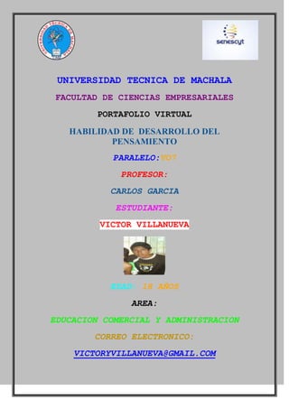 UNIVERSIDAD TECNICA DE MACHALA
FACULTAD DE CIENCIAS EMPRESARIALES
PORTAFOLIO VIRTUAL
HABILIDAD DE DESARROLLO DEL
PENSAMIENTO
PARALELO:VO7
PROFESOR:
CARLOS GARCIA
ESTUDIANTE:
VICTOR VILLANUEVA

EDAD: 18 AÑOS
AREA:
EDUCACION COMERCIAL Y ADMINISTRACION
CORREO ELECTRONICO:
VICTORYVILLANUEVA@GMAIL.COM

 