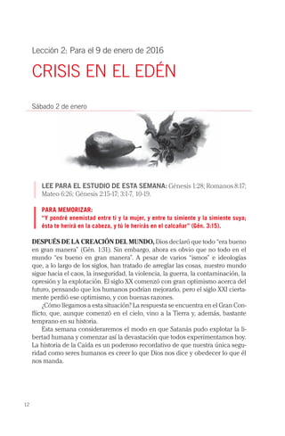 12
Lección 2: Para el 9 de enero de 2016
CRISIS EN EL EDÉN
Sábado 2 de enero
LEE PARA EL ESTUDIO DE ESTA SEMANA: Génesis 1:28; Romanos 8:17;
Mateo 6:26; Génesis 2:15-17; 3:1-7, 10-19.
PARA MEMORIZAR:
“Y pondré enemistad entre ti y la mujer, y entre tu simiente y la simiente suya;
ésta te herirá en la cabeza, y tú le herirás en el calcañar” (Gén. 3:15).
DESPUÉS DE LA CREACIÓN DEL MUNDO, Dios declaró que todo “era bueno
en gran manera” (Gén. 1:31). Sin embargo, ahora es obvio que no todo en el
mundo “es bueno en gran manera”. A pesar de varios “ismos” e ideologías
que, a lo largo de los siglos, han tratado de arreglar las cosas, nuestro mundo
sigue hacia el caos, la inseguridad, la violencia, la guerra, la contaminación, la
opresión y la explotación. El siglo XX comenzó con gran optimismo acerca del
futuro, pensando que los humanos podrían mejorarlo, pero el siglo XXI cierta-
mente perdió ese optimismo, y con buenas razones.
¿Cómo llegamos a esta situación? La respuesta se encuentra en el Gran Con-
flicto, que, aunque comenzó en el cielo, vino a la Tierra y, además, bastante
temprano en su historia.
Esta semana consideraremos el modo en que Satanás pudo explotar la li-
bertad humana y comenzar así la devastación que todos experimentamos hoy.
La historia de la Caída es un poderoso recordativo de que nuestra única segu-
ridad como seres humanos es creer lo que Dios nos dice y obedecer lo que él
nos manda.
 