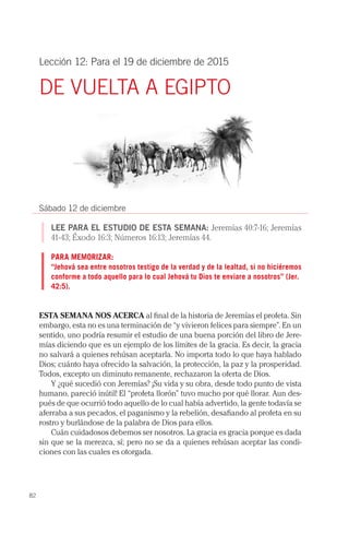 82
Lección 12: Para el 19 de diciembre de 2015
DE VUELTA A EGIPTO
Sábado 12 de diciembre
LEE PARA EL ESTUDIO DE ESTA SEMANA: Jeremías 40:7-16; Jeremías
41-43; Éxodo 16:3; Números 16:13; Jeremías 44.
PARA MEMORIZAR:
“Jehová sea entre nosotros testigo de la verdad y de la lealtad, si no hiciéremos
conforme a todo aquello para lo cual Jehová tu Dios te enviare a nosotros” (Jer.
42:5).
ESTA SEMANA NOS ACERCA al final de la historia de Jeremías el profeta. Sin
embargo, esta no es una terminación de “y vivieron felices para siempre”. En un
sentido, uno podría resumir el estudio de una buena porción del libro de Jere-
mías diciendo que es un ejemplo de los límites de la gracia. Es decir, la gracia
no salvará a quienes rehúsan aceptarla. No importa todo lo que haya hablado
Dios; cuánto haya ofrecido la salvación, la protección, la paz y la prosperidad.
Todos, excepto un diminuto remanente, rechazaron la oferta de Dios.
Y ¿qué sucedió con Jeremías? ¡Su vida y su obra, desde todo punto de vista
humano, pareció inútil! El “profeta llorón” tuvo mucho por qué llorar. Aun des-
pués de que ocurrió todo aquello de lo cual había advertido, la gente todavía se
aferraba a sus pecados, el paganismo y la rebelión, desafiando al profeta en su
rostro y burlándose de la palabra de Dios para ellos.
Cuán cuidadosos debemos ser nosotros. La gracia es gracia porque es dada
sin que se la merezca, sí; pero no se da a quienes rehúsan aceptar las condi-
ciones con las cuales es otorgada.
 