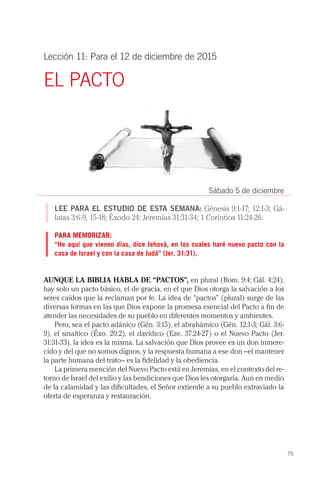 75
Lección 11: Para el 12 de diciembre de 2015
EL PACTO
Sábado 5 de diciembre
LEE PARA EL ESTUDIO DE ESTA SEMANA: Génesis 9:1-17; 12:1-3; Gá-
latas 3:6-9, 15-18; Éxodo 24; Jeremías 31:31-34; 1 Corintios 11:24-26.
PARA MEMORIZAR:
“He aquí que vienen días, dice Jehová, en los cuales haré nuevo pacto con la
casa de Israel y con la casa de Judá” (Jer. 31:31).
AUNQUE LA BIBLIA HABLA DE “PACTOS”, en plural (Rom. 9:4; Gál. 4:24),
hay solo un pacto básico, el de gracia, en el que Dios otorga la salvación a los
seres caídos que la reclaman por fe. La idea de “pactos” (plural) surge de las
diversas formas en las que Dios expone la promesa esencial del Pacto a fin de
atender las necesidades de su pueblo en diferentes momentos y ambientes.
Pero, sea el pacto adánico (Gén. 3:15), el abrahámico (Gén. 12:1-3; Gál. 3:6-
9), el sinaítico (Éxo. 20:2), el davídico (Eze. 37:24-27) o el Nuevo Pacto (Jer.
31:31-33), la idea es la misma. La salvación que Dios provee es un don inmere-
cido y del que no somos dignos, y la respuesta humana a ese don –el mantener
la parte humana del trato− es la fidelidad y la obediencia.
La primera mención del Nuevo Pacto está en Jeremías, en el contexto del re-
torno de Israel del exilio y las bendiciones que Dios les otorgaría. Aun en medio
de la calamidad y las dificultades, el Señor extiende a su pueblo extraviado la
oferta de esperanza y restauración.
 