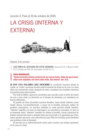 12
Lección 2: Para el 10 de octubre de 2015
LA CRISIS (INTERNA Y
EXTERNA)
Sábado 3 de octubre
LEE PARA EL ESTUDIO DE ESTA SEMANA: Jueces 2:1-5; 1 Reyes 12:26-
31; 2 Crónicas 33:9, 10; Jeremías 2:1-28; 5:2, 3.
PARA MEMORIZAR:
“Santo era Israel a Jehová, primicias de sus nuevos frutos. Todos los que le devo-
raban eran culpables; mal venía sobre ellos, dice Jehová” (Jer. 2:3).
SI HAY UNA PALABRA QUE DESCRIBE la condición humana desde la
Caída, es “crisis”; sacarnos de ella costó la muerte de Jesús en la cruz. La crisis
debe ser sumamente mala; después de todo, considera las medidas extremas
requeridas para solucionarla.
Por toda la Biblia, aparecen incidentes que suceden ante el telón de fondo
de una u otra crisis. La situación en el tiempo de Jeremías y su ministerio no
fueron diferentes.
El pueblo de Dios afrontaba muchos desafíos, tanto desde adentro como
desde afuera. Lamentablemente, a pesar de la terrible amenaza militar de
poderes extranjeros, en muchos sentidos la crisis provino desde adentro.
“Adentro” significa no solo un liderazgo y un sacerdocio corruptos, lo que ya
es bastante malo; “adentro” también se refiere al pueblo, cuyos corazones se
habían endurecido tanto y dañado tanto por el pecado y la apostasía que rehu-
saban prestar atención a las advertencias que Dios les enviaba anunciándoles
que podrían evitar el desastre.
El pecado ya es suficientemente malo, pero cuando uno rehúsa apartarse
de él, ¡eso es crisis!
 