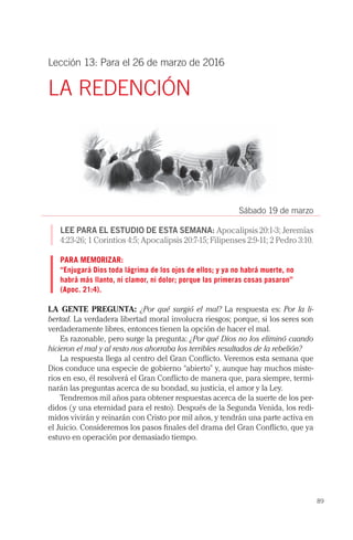 89
Lección 13: Para el 26 de marzo de 2016
LA REDENCIÓN
Sábado 19 de marzo
LEE PARA EL ESTUDIO DE ESTA SEMANA: Apocalipsis 20:1-3; Jeremías
4:23-26; 1 Corintios 4:5; Apocalipsis 20:7-15; Filipenses 2:9-11; 2 Pedro 3:10.
PARA MEMORIZAR:
“Enjugará Dios toda lágrima de los ojos de ellos; y ya no habrá muerte, no
habrá más llanto, ni clamor, ni dolor; porque las primeras cosas pasaron”
(Apoc. 21:4).
LA GENTE PREGUNTA: ¿Por qué surgió el mal? La respuesta es: Por la li-
bertad. La verdadera libertad moral involucra riesgos; porque, si los seres son
verdaderamente libres, entonces tienen la opción de hacer el mal.
Es razonable, pero surge la pregunta: ¿Por qué Dios no los eliminó cuando
hicieron el mal y al resto nos ahorraba los terribles resultados de la rebelión?
La respuesta llega al centro del Gran Conflicto. Veremos esta semana que
Dios conduce una especie de gobierno “abierto” y, aunque hay muchos miste-
rios en eso, él resolverá el Gran Conflicto de manera que, para siempre, termi-
narán las preguntas acerca de su bondad, su justicia, el amor y la Ley.
Tendremos mil años para obtener respuestas acerca de la suerte de los per-
didos (y una eternidad para el resto). Después de la Segunda Venida, los redi-
midos vivirán y reinarán con Cristo por mil años, y tendrán una parte activa en
el Juicio. Consideremos los pasos finales del drama del Gran Conflicto, que ya
estuvo en operación por demasiado tiempo.
 