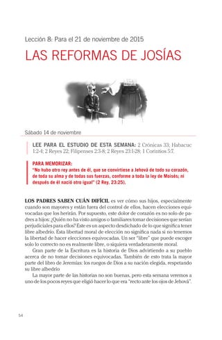 54
Lección 8: Para el 21 de noviembre de 2015
LAS REFORMAS DE JOSÍAS
Sábado 14 de noviembre
LEE PARA EL ESTUDIO DE ESTA SEMANA: 2 Crónicas 33; Habacuc
1:2-4; 2 Reyes 22; Filipenses 2:3-8; 2 Reyes 23:1-28; 1 Corintios 5:7.
PARA MEMORIZAR:
“No hubo otro rey antes de él, que se convirtiese a Jehová de todo su corazón,
de toda su alma y de todas sus fuerzas, conforme a toda la ley de Moisés; ni
después de él nació otro igual” (2 Rey. 23:25).
LOS PADRES SABEN CUÁN DIFÍCIL es ver cómo sus hijos, especialmente
cuando son mayores y están fuera del control de ellos, hacen elecciones equi-
vocadas que los herirán. Por supuesto, este dolor de corazón es no solo de pa-
dres a hijos: ¿Quién no ha visto amigos o familiares tomar decisiones que serían
perjudiciales para ellos? Este es un aspecto desdichado de lo que significa tener
libre albedrío. Esta libertad moral de elección no significa nada si no tenemos
la libertad de hacer elecciones equivocadas. Un ser “libre” que puede escoger
solo lo correcto no es realmente libre, o siquiera verdaderamente moral.
Gran parte de la Escritura es la historia de Dios advirtiendo a su pueblo
acerca de no tomar decisiones equivocadas. También de esto trata la mayor
parte del libro de Jeremías: los ruegos de Dios a su nación elegida, respetando
su libre albedrío
La mayor parte de las historias no son buenas, pero esta semana veremos a
uno de los pocos reyes que eligió hacer lo que era “recto ante los ojos de Jehová”.
 