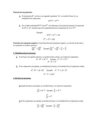 Potencia de una potencia:

        1. Si la potencia    se eleva a un segundo exponente “m”, se escribe la base A y se
           multiplican los exponentes.



        2. No se debe confundir        con      , son diferentes. En la primera potencia el exponente
           de    es “m”, mientras que en la segunda potencia el exponente de A es         .

                                  Ejemplo:




Fracción con exponente negativo. Si una fracción tiene exponente negativo, se invierte la fracción y
su exponente se cambia a positivo.
                                             Ejemplo:

5. Multiplicación de potencias.

    1. Si las bases son iguales entonces, se escribe la base común y se suman los exponentes.
                                                      Ejemplo:



    2. Si los exponentes son iguales, se multiplican las bases y el resultado lleva el exponente común.

                                                 Ejemplo:



6. División de potencias.



       1.Cunado las bases son iguales, se escribe la base y se restan los exponentes.

                                                 Ejemplo:




        2. Si los exponentes son iguales se dividen las bases y el resultado lleva el exponente común.

                                                Ejemplo:
 