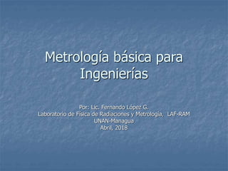 Metrología básica para
Ingenierías
Por: Lic. Fernando López G.
Laboratorio de Física de Radiaciones y Metrología, LAF-RAM
UNAN-Managua
Abril, 2018
 