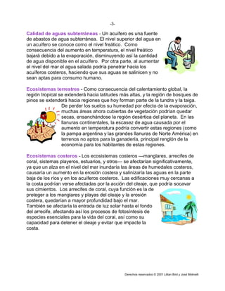 -3-

Calidad de aguas subterráneas - Un acuífero es una fuente
de abastos de agua subterránea. El nivel superior del agua en
un acuífero se conoce como el nivel freático. Como
consecuencia del aumento en temperatura, el nivel freático
bajará debido a la evaporación, disminuyendo así la cantidad
de agua disponible en el acuífero. Por otra parte, al aumentar
el nivel del mar el agua salada podría penetrar hacia los
acuíferos costeros, haciendo que sus aguas se salinicen y no
sean aptas para consumo humano.

Ecosistemas terrestres - Como consecuencia del calentamiento global, la
región tropical se extenderá hacia latitudes más altas, y la región de bosques de
pinos se extenderá hacia regiones que hoy forman parte de la tundra y la taiga.
                 De perder los suelos su humedad por efecto de la evaporación,
                 muchas áreas ahora cubiertas de vegetación podrían quedar
                 secas, ensanchándose la región desértica del planeta. En las
                 llanuras continentales, la escasez de agua causada por el
                 aumento en temperatura podría convertir estas regiones (como
                 la pampa argentina y las grandes llanuras de Norte América) en
                 terrenos no aptos para la ganadería, principal renglón de la
                 economía para los habitantes de estas regiones.

Ecosistemas costeros - Los ecosistemas costeros —manglares, arrecifes de
coral, sistemas playeros, estuarios, y otros— se afectarían significativamente,
ya que un alza en el nivel del mar inundaría las áreas de humedales costeros,
causaría un aumento en la erosión costera y salinizaría las aguas en la parte
baja de los ríos y en los acuíferos costeros. Las edificaciones muy cercanas a
la costa podrían verse afectadas por la acción del oleaje, que podría socavar
sus cimientos. Los arrecifes de coral, cuya función es la de
proteger a los manglares y playas del oleaje y la erosión
costera, quedarían a mayor profundidad bajo el mar.
También se afectaría la entrada de luz solar hasta el fondo
del arrecife, afectando así los procesos de fotosíntesis de
especies esenciales para la vida del coral, así como su
capacidad para detener el oleaje y evitar que impacte la
costa.




                                              Derechos reservados © 2001 Lillian Bird y José Molinelli
 