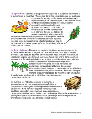 -4-

La agricultura - Debido a la evaporación de agua de la superficie del terreno y
al aumento en la magnitud y frecuencia de lluvias e inundaciones, los suelos se
                        tornarán más secos y perderán nutrientes con mayor
                        facilidad al éstos ser removidos por la escorrentía. Esto
                        cambiará las características del suelo, haciendo
                        necesario que los agricultores se
                        ajusten a las nuevas condiciones. La
                        necesidad de recurrir a la irrigación
                        será esencial durante las épocas de
                        sequía, que debido a la evaporación
serán más comunes que al presente. Las temperaturas más
elevadas también propiciarán la reproducción de algunos
insectos como la mosca blanca y las langostas (un tipo de
esperanza), que causan enfermedades de plantas y afectan la
producción de cultivos.

La flora y la fauna - Debido a los cambios climáticos y a los cambios en los
ecosistemas terrestres, la vegetación característica de cada región se verá
afectada. Los bosques de pinos se desplazarán hacia latitudes más altas, la
vegetación tropical se extenderá sobre una franja más ancha de la superficie
terrestre, y la flora típica de la tundra y la taiga ocupará un área más reducida.
                         Como consecuencia, al alterarse la vegetación
                         característica de muchas reservas naturales, así
                         designadas para proteger el hábitat de especies
                         amenazadas, estas reservas podrían dejar de ser el hábitat
                         ideal para las mismas, ocasionando su extinción. De igual
                         manera, al ocurrir el proceso de desertificación en algunas
áreas también se destruirá el hábitat de muchas especies,
causando su extinción.

En cuanto a los hábitats acuáticos, al aumentar la
temperatura de los cuerpos de agua superficiales la
concentración de oxígeno disuelto presente en los mismos
se reducirá. Esto hará que algunas de las especies
acuáticas no puedan sobrevivir bajo estas condiciones,
causando su eliminación en dichos cuerpos de agua. De afectarse los estuarios
y manglares por el exceso de salinización y el oleaje, muchas especies de
animales que inician su vida allí tampoco subsistirán.




                                                Derechos reservados © 2001 Lillian Bird y José Molinelli
 