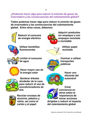 -5-

¿Podemos hacer algo para reducir la emisión de gases de
invernadero y las consecuencias del calentamiento global?

Todos podemos hacer algo para reducir la emisión de gases
de invernadero y las consecuencias del calentamiento
global. Entre otras cosas, debemos:

                                                      Adquirir productos
      Reducir el consumo                              sin empaque o con
      de energía eléctrica                            empaque reciclado
                                                      o reciclable

       Utilizar bombillas                                    Utilizar papel
       fluorescentes                                         reciclado


       Limitar el consumo                                 Caminar o utilizar
       de agua                                            transportes
                                                          públicos

       Hacer mayor uso de
       la energía solar                                           Hacer uso
                                                                  eficiente del
        Sembrar árboles                                           automóvil
       alrededor de la casa
       para reducir el uso de
       acondicionadores de                            Crear
       aire                                      conciencia en
                                                 otros sobre la
     Reciclar envases de                         importancia de
     aluminio, plástico y                        tomar acciones
     vidrio, así como el              dirigidas a reducir el impacto
     cartón y el papel                del calentamiento global


                                         Derechos reservados © 2001 Lillian Bird y José Molinelli
 