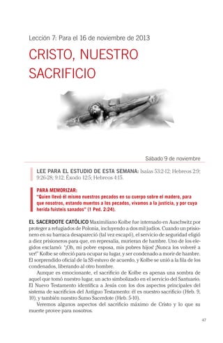 Lección 7: Para el 16 de noviembre de 2013

CRISTO, NUESTRO
SACRIFICIO

Sábado 9 de noviembre
LEE PARA EL ESTUDIO DE ESTA SEMANA: Isaías 53:2-12; Hebreos 2:9;
9:26-28; 9:12; Éxodo 12:5; Hebreos 4:15.
PARA MEMORIZAR:
“Quien llevó él mismo nuestros pecados en su cuerpo sobre el madero, para
que nosotros, estando muertos a los pecados, vivamos a la justicia, y por cuya
herida fuisteis sanados” (1 Ped. 2:24).

EL SACERDOTE CATÓLICO Maximiliano Kolbe fue internado en Auschwitz por
proteger a refugiados de Polonia, incluyendo a dos mil judíos. Cuando un prisionero en su barraca desapareció (tal vez escapó), el servicio de seguridad eligió
a diez prisioneros para que, en represalia, murieran de hambre. Uno de los elegidos exclamó: “¡Oh, mi pobre esposa, mis pobres hijos! ¡Nunca los volveré a
ver!” Kolbe se ofreció para ocupar su lugar, y ser condenado a morir de hambre.
El sorprendido oficial de la SS estuvo de acuerdo, y Kolbe se unió a la fila de los
condenados, liberando al otro hombre.
Aunque es emocionante, el sacrificio de Kolbe es apenas una sombra de
aquel que tomó nuestro lugar, un acto simbolizado en el servicio del Santuario.
El Nuevo Testamento identifica a Jesús con los dos aspectos principales del
sistema de sacrificios del Antiguo Testamento: él es nuestro sacrificio (Heb. 9,
10), y también nuestro Sumo Sacerdote (Heb. 5-10).
Veremos algunos aspectos del sacrificio máximo de Cristo y lo que su
muerte provee para nosotros.
47

 