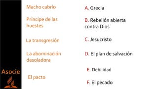 Príncipe de las
huestes
Macho cabrío
La abominación
desoladora
El pacto
La transgresión C. Jesucristo
A. Grecia
B. Rebelión abierta
contra Dios
D. El plan de salvación
F. El pecado
E. Debilidad
 