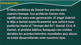 El libro profético de Daniel fue escrito para
nuestro tiempo. Sus profecías tienen más
significado para esta generación. El ángel Gabriel
le dijo a Daniel específicamente que sellara esas
profecías hasta el “tiempo del fin”, Daniel 12:4, 9.
Daniel, el profeta bíblico, bosqueja con vívidos
detalles los acontecimientos mundiales que ahora
se están desarrollando ante nuestros ojos.
Introducción
 