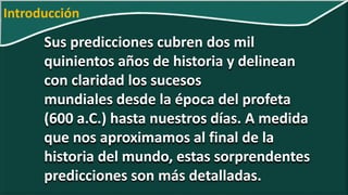 Sus predicciones cubren dos mil
quinientos años de historia y delinean
con claridad los sucesos
mundiales desde la época del profeta
(600 a.C.) hasta nuestros días. A medida
que nos aproximamos al final de la
historia del mundo, estas sorprendentes
predicciones son más detalladas.
Introducción
 
