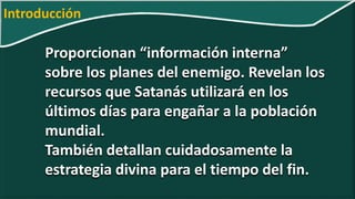 Proporcionan “información interna”
sobre los planes del enemigo. Revelan los
recursos que Satanás utilizará en los
últimos días para engañar a la población
mundial.
También detallan cuidadosamente la
estrategia divina para el tiempo del fin.
Introducción
 