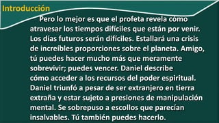 Pero lo mejor es que el profeta revela cómo
atravesar los tiempos difíciles que están por venir.
Los días futuros serán difíciles. Estallará una crisis
de increíbles proporciones sobre el planeta. Amigo,
tú puedes hacer mucho más que meramente
sobrevivir; puedes vencer. Daniel describe
cómo acceder a los recursos del poder espiritual.
Daniel triunfó a pesar de ser extranjero en tierra
extraña y estar sujeto a presiones de manipulación
mental. Se sobrepuso a escollos que parecían
insalvables. Tú también puedes hacerlo.
Introducción
 