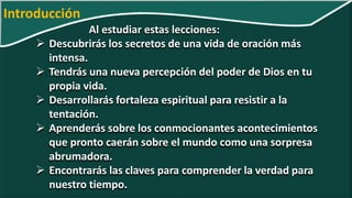 Al estudiar estas lecciones:
 Descubrirás los secretos de una vida de oración más
intensa.
 Tendrás una nueva percepción del poder de Dios en tu
propia vida.
 Desarrollarás fortaleza espiritual para resistir a la
tentación.
 Aprenderás sobre los conmocionantes acontecimientos
que pronto caerán sobre el mundo como una sorpresa
abrumadora.
 Encontrarás las claves para comprender la verdad para
nuestro tiempo.
Introducción
 
