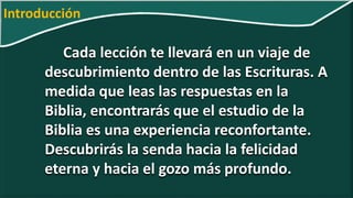 Cada lección te llevará en un viaje de
descubrimiento dentro de las Escrituras. A
medida que leas las respuestas en la
Biblia, encontrarás que el estudio de la
Biblia es una experiencia reconfortante.
Descubrirás la senda hacia la felicidad
eterna y hacia el gozo más profundo.
Introducción
 