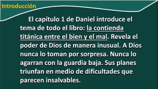 El capítulo 1 de Daniel introduce el
tema de todo el libro: la contienda
titánica entre el bien y el mal. Revela el
poder de Dios de manera inusual. A Dios
nunca lo toman por sorpresa. Nunca lo
agarran con la guardia baja. Sus planes
triunfan en medio de dificultades que
parecen insalvables.
Introducción
 