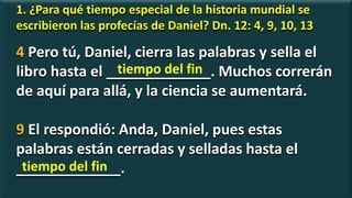 1. ¿Para qué tiempo especial de la historia mundial se
escribieron las profecías de Daniel? Dn. 12: 4, 9, 10, 13
4 Pero tú, Daniel, cierra las palabras y sella el
libro hasta el _____________. Muchos correrán
de aquí para allá, y la ciencia se aumentará.
9 El respondió: Anda, Daniel, pues estas
palabras están cerradas y selladas hasta el
_____________.
tiempo del fin
tiempo del fin
 